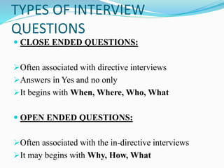 TYPES OF INTERVIEW
QUESTIONS
 CLOSE ENDED QUESTIONS:
➢Often associated with directive interviews
➢Answers in Yes and no only
➢It begins with When, Where, Who, What
 OPEN ENDED QUESTIONS:
➢Often associated with the in-directive interviews
➢It may begins with Why, How, What
 