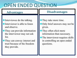 OPEN ENDED QUESTION
Advantages Disadvantages
Interviewee do the talking.
Interviewer is able to listen
and observe.
They can provide information
the interviewer may not ask
for.
They can convey interest and
trust because of the freedom
they provide.
They take more time.
Only brief answers may not be
given.
They often elicit more
information than necessary.
The interviewer requires skills
in controlling an open ended
questions.
 