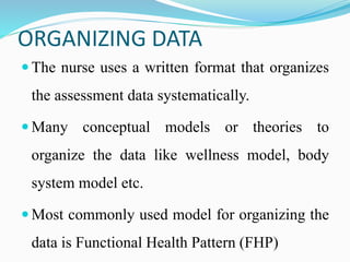 ORGANIZING DATA
 The nurse uses a written format that organizes
the assessment data systematically.
 Many conceptual models or theories to
organize the data like wellness model, body
system model etc.
 Most commonly used model for organizing the
data is Functional Health Pattern (FHP)
 