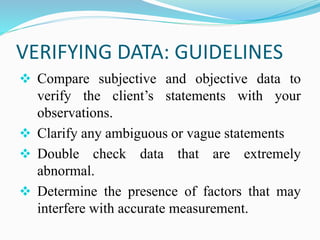 VERIFYING DATA: GUIDELINES
❖ Compare subjective and objective data to
verify the client’s statements with your
observations.
❖ Clarify any ambiguous or vague statements
❖ Double check data that are extremely
abnormal.
❖ Determine the presence of factors that may
interfere with accurate measurement.
 