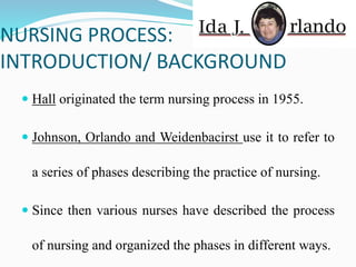 NURSING PROCESS:
INTRODUCTION/ BACKGROUND
 Hall originated the term nursing process in 1955.
 Johnson, Orlando and Weidenbacirst use it to refer to
a series of phases describing the practice of nursing.
 Since then various nurses have described the process
of nursing and organized the phases in different ways.
 