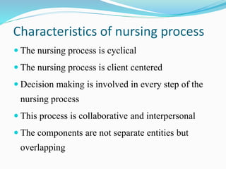 Characteristics of nursing process
 The nursing process is cyclical
 The nursing process is client centered
 Decision making is involved in every step of the
nursing process
 This process is collaborative and interpersonal
 The components are not separate entities but
overlapping
 