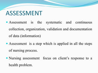ASSESSMENT
 Assessment is the systematic and continuous
collection, organization, validation and documentation
of data (information)
 Assessment is a step which is applied in all the steps
of nursing process.
 Nursing assessment focus on client’s response to a
health problem.
 