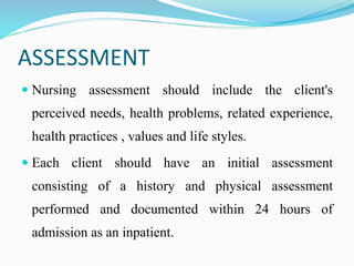 ASSESSMENT
 Nursing assessment should include the client's
perceived needs, health problems, related experience,
health practices , values and life styles.
 Each client should have an initial assessment
consisting of a history and physical assessment
performed and documented within 24 hours of
admission as an inpatient.
 