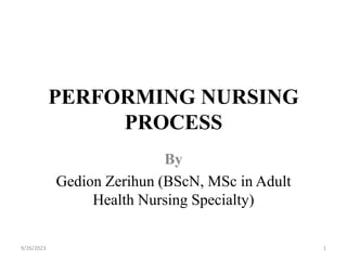 PERFORMING NURSING
PROCESS
By
Gedion Zerihun (BScN, MSc in Adult
Health Nursing Specialty)
9/26/2023 1
 