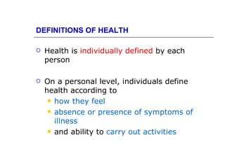 DEFINITIONS OF HEALTH

   Health is individually defined by each
    person

   On a personal level, individuals define
    health according to
      how they feel

      absence or presence of symptoms of
       illness
      and ability to carry out activities
 
