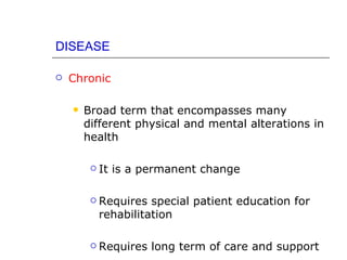 DISEASE

   Chronic

       Broad term that encompasses many
        different physical and mental alterations in
        health

            It is a permanent change

            Requires special patient education for
             rehabilitation

            Requires long term of care and support
 