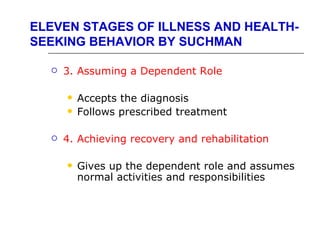 ELEVEN STAGES OF ILLNESS AND HEALTH-
SEEKING BEHAVIOR BY SUCHMAN

     3. Assuming a Dependent Role

         Accepts the diagnosis
         Follows prescribed treatment

     4. Achieving recovery and rehabilitation

         Gives up the dependent role and assumes
          normal activities and responsibilities
 