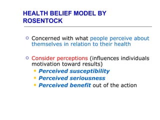 HEALTH BELIEF MODEL BY
ROSENTOCK

   Concerned with what people perceive about
    themselves in relation to their health

   Consider perceptions (influences individuals
    motivation toward results)
      Perceived susceptibility
      Perceived seriousness
      Perceived benefit out of the action
 