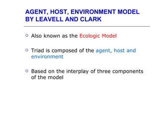 AGENT, HOST, ENVIRONMENT MODEL
BY LEAVELL AND CLARK

   Also known as the Ecologic Model

   Triad is composed of the agent, host and
    environment

   Based on the interplay of three components
    of the model
 
