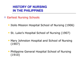 HISTORY OF NURSING
         IN THE PHILIPPINES

   Earliest Nursing Schools

       Iloilo Mission Hospital School of Nursing (1906)

       St. Luke’s Hospital School of Nursing (1907)

       Mary Johnston Hospital and School of Nursing
        (1907)

       Philippine General Hospital School of Nursing
        (1910)
 