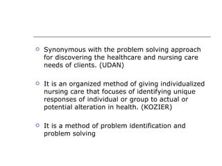    Synonymous with the problem solving approach
    for discovering the healthcare and nursing care
    needs of clients. (UDAN)

   It is an organized method of giving individualized
    nursing care that focuses of identifying unique
    responses of individual or group to actual or
    potential alteration in health. (KOZIER)

   It is a method of problem identification and
    problem solving
 