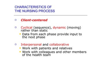 CHARACTERISTICS OF
THE NURSING PROCESS

   Client-centered

    Cyclical (sequence), dynamic (moving)
     rather than static
     Data from each phase provide input to
      the next phase

    Interpersonal and collaborative
     Work with patients and relatives
     Work with colleagues and other members
      of the health team
 