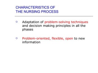 CHARACTERISTICS OF
THE NURSING PROCESS

   Adaptation of problem-solving techniques
    and decision making principles in all the
    phases

   Problem-oriented, flexible, open to new
    information
 