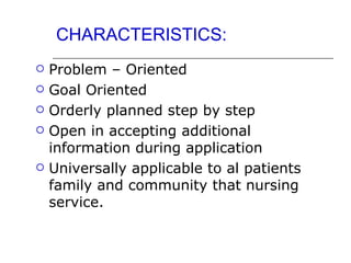 CHARACTERISTICS:
   Problem – Oriented
   Goal Oriented
   Orderly planned step by step
   Open in accepting additional
    information during application
   Universally applicable to al patients
    family and community that nursing
    service.
 