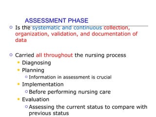 ASSESSMENT PHASE
   Is the systematic and continuous collection,
    organization, validation, and documentation of
    data

   Carried all throughout the nursing process
      Diagnosing

      Planning
            Information in assessment is crucial
       Implementation
          Before performing nursing care

       Evaluation
          Assessing the current status to compare with

           previous status
 