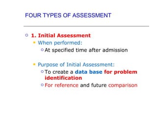 FOUR TYPES OF ASSESSMENT


   1. Initial Assessment
      When performed:

         At specified time after admission



       Purpose of Initial Assessment:
          To create a data base for problem

           identification
          For reference and future comparison
 
