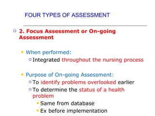 FOUR TYPES OF ASSESSMENT

   2. Focus Assessment or On-going
    Assessment

       When performed:
          Integrated throughout the nursing process



       Purpose of On-going Assessment:
          To identify problems overlooked earlier

          To determine the status of a health

           problem
             Same from database

             Ex before implementation
 