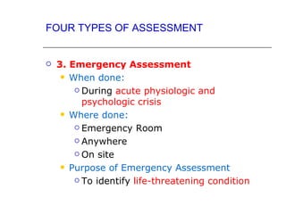FOUR TYPES OF ASSESSMENT


   3. Emergency Assessment
      When done:

         During acute physiologic and

          psychologic crisis
      Where done:

         Emergency Room

         Anywhere

         On site

      Purpose of Emergency Assessment

         To identify life-threatening condition
 