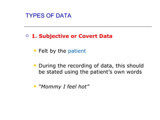 TYPES OF DATA


   1. Subjective or Covert Data

       Felt by the patient

       During the recording of data, this should
        be stated using the patient’s own words

       “Mommy I feel hot”
 