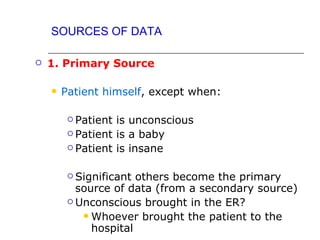SOURCES OF DATA

   1. Primary Source

       Patient himself, except when:

          Patient is unconscious
          Patient is a baby

          Patient is insane



          Significant others become the primary
           source of data (from a secondary source)
          Unconscious brought in the ER?

             Whoever brought the patient to the
              hospital
 