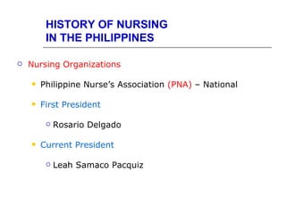 HISTORY OF NURSING
         IN THE PHILIPPINES

   Nursing Organizations

       Philippine Nurse’s Association (PNA) – National

       First President

            Rosario Delgado

       Current President

            Leah Samaco Pacquiz
 