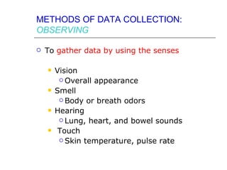 METHODS OF DATA COLLECTION:
OBSERVING

   To gather data by using the senses

       Vision
          Overall appearance

       Smell
          Body or breath odors

       Hearing
          Lung, heart, and bowel sounds

        Touch
          Skin temperature, pulse rate
 