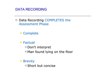 DATA RECORDING

   Data Recording COMPLETES the
    Assessment Phase

       Complete

       Factual
          Don’t interpret

          Man found lying on the floor



       Brevity
          Short but concise
 