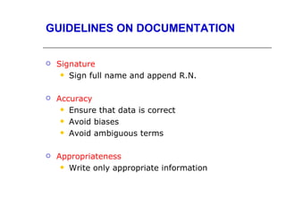 GUIDELINES ON DOCUMENTATION


   Signature
      Sign full name and append R.N.



   Accuracy
      Ensure that data is correct

      Avoid biases

      Avoid ambiguous terms



   Appropriateness
      Write only appropriate information
 