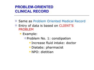 PROBLEM-ORIENTED
CLINICAL RECORD

   Same as Problem Oriented Medical Record
   Entry of data is based on CLIENT’S
    PROBLEM
      Example:

         Problem No. 1: constipation

            Increase fluid intake: doctor

            Diatabs: pharmacist

            NPO: dietitian
 