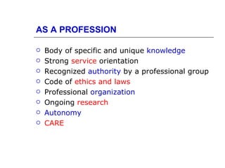 AS A PROFESSION

   Body of specific and unique knowledge
   Strong service orientation
   Recognized authority by a professional group
   Code of ethics and laws
   Professional organization
   Ongoing research
   Autonomy
   CARE
 