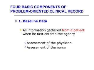 FOUR BASIC COMPONENTS OF
PROBLEM-ORIENTED CLINICAL RECORD

     1. Baseline Data

         All information gathered from a patient
          when he first entered the agency

            Assessment of the physician
            Assessment of the nurse
 
