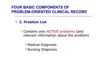 FOUR BASIC COMPONENTS OF
PROBLEM-ORIENTED CLINICAL RECORD

    2. Problem List

        Contains only ACTIVE problems (and
         relevant information about the problem)

           Medical Diagnosis
           Nursing Diagnosis
 