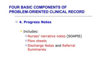 FOUR BASIC COMPONENTS OF
PROBLEM-ORIENTED CLINICAL RECORD

     4. Progress Notes

         Includes:
            Nurses’ narrative notes (SOAPIE)

            Flow sheets

            Discharge Notes and Referral

             Summaries
 