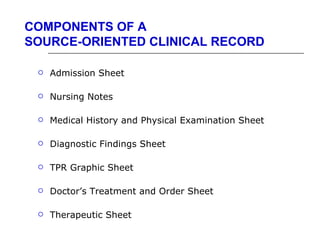 COMPONENTS OF A
SOURCE-ORIENTED CLINICAL RECORD

    Admission Sheet

    Nursing Notes

    Medical History and Physical Examination Sheet

    Diagnostic Findings Sheet

    TPR Graphic Sheet

    Doctor’s Treatment and Order Sheet

    Therapeutic Sheet
 