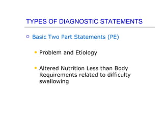TYPES OF DIAGNOSTIC STATEMENTS

   Basic Two Part Statements (PE)

       Problem and Etiology

       Altered Nutrition Less than Body
        Requirements related to difficulty
        swallowing
 