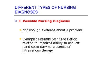 DIFFERENT TYPES OF NURSING
DIAGNOSES

   3. Possible Nursing Diagnosis

       Not enough evidence about a problem

       Example: Possible Self Care Deficit
        related to impaired ability to use left
        hand secondary to presence of
        intravenous therapy
 