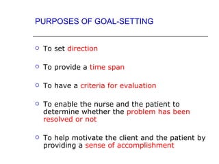 PURPOSES OF GOAL-SETTING


   To set direction

   To provide a time span

   To have a criteria for evaluation

   To enable the nurse and the patient to
    determine whether the problem has been
    resolved or not

   To help motivate the client and the patient by
    providing a sense of accomplishment
 