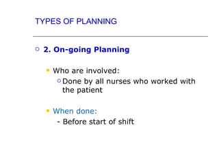 TYPES OF PLANNING


   2. On-going Planning

       Who are involved:
          Done by all nurses who worked with

           the patient

       When done:
         - Before start of shift
 