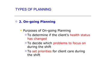 TYPES OF PLANNING


   2. On-going Planning

       Purposes of On-going Planning
          To determine if the client’s health status

           has changed
          To decide which problems to focus on

           during the shift
          To set priorities for client care during

           the shift
 
