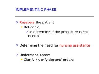 IMPLEMENTING PHASE


   Reassess the patient
      Rationale

         To determine if the procedure is still

          needed

   Determine the need for nursing assistance

   Understand orders
      Clarify / verify doctors’ orders
 
