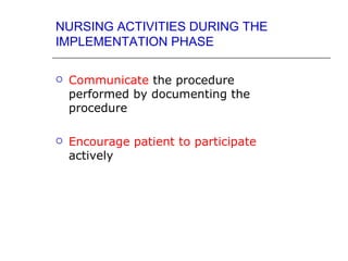NURSING ACTIVITIES DURING THE
IMPLEMENTATION PHASE

   Communicate the procedure
    performed by documenting the
    procedure

   Encourage patient to participate
    actively
 