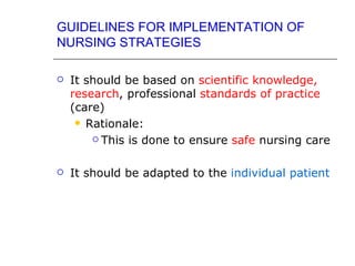 GUIDELINES FOR IMPLEMENTATION OF
NURSING STRATEGIES

   It should be based on scientific knowledge,
    research, professional standards of practice
    (care)
      Rationale:

         This is done to ensure safe nursing care



   It should be adapted to the individual patient
 