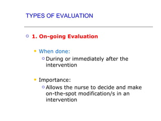 TYPES OF EVALUATION


   1. On-going Evaluation

       When done:
          During or immediately after the

           intervention

       Importance:
          Allows the nurse to decide and make

           on-the-spot modification/s in an
           intervention
 