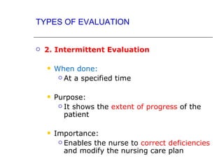 TYPES OF EVALUATION


   2. Intermittent Evaluation

       When done:
          At a specified time



       Purpose:
          It shows the extent of progress of the
           patient

       Importance:
          Enables the nurse to correct deficiencies
           and modify the nursing care plan
 