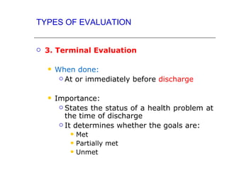 TYPES OF EVALUATION


   3. Terminal Evaluation

       When done:
          At or immediately before discharge



       Importance:
          States the status of a health problem at
           the time of discharge
          It determines whether the goals are:
               Met
               Partially met
               Unmet
 