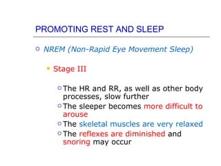 PROMOTING REST AND SLEEP

   NREM (Non-Rapid Eye Movement Sleep)

       Stage III

          The HR and RR, as well as other body
           processes, slow further
          The sleeper becomes more difficult to
           arouse
          The skeletal muscles are very relaxed

          The reflexes are diminished and
           snoring may occur
 