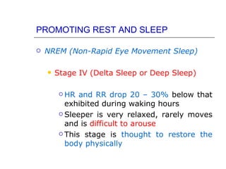 PROMOTING REST AND SLEEP

   NREM (Non-Rapid Eye Movement Sleep)

       Stage IV (Delta Sleep or Deep Sleep)

          HR  and RR drop 20 – 30% below that
           exhibited during waking hours
          Sleeper is very relaxed, rarely moves

           and is difficult to arouse
          This stage is thought to restore the

           body physically
 