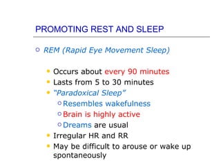 PROMOTING REST AND SLEEP

   REM (Rapid Eye Movement Sleep)

       Occurs about every 90 minutes
       Lasts from 5 to 30 minutes
       “Paradoxical Sleep”
          Resembles wakefulness

          Brain is highly active

          Dreams are usual

       Irregular HR and RR
       May be difficult to arouse or wake up
        spontaneously
 