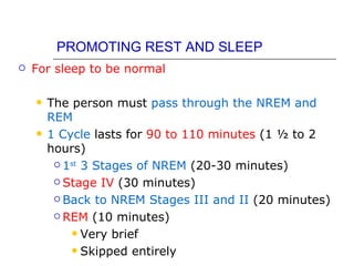 PROMOTING REST AND SLEEP
   For sleep to be normal

       The person must pass through the NREM and
        REM
       1 Cycle lasts for 90 to 110 minutes (1 ½ to 2
        hours)
          1st 3 Stages of NREM (20-30 minutes)

          Stage IV (30 minutes)

          Back to NREM Stages III and II (20 minutes)

          REM (10 minutes)

             Very brief

             Skipped entirely
 